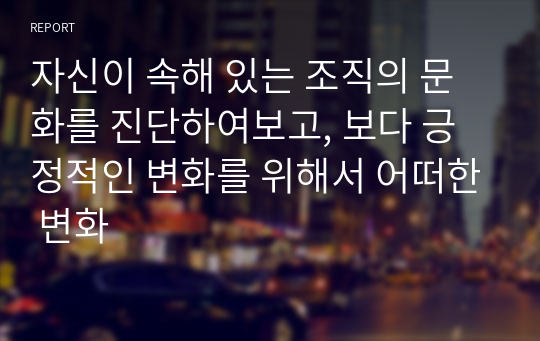 자신이 속해 있는 조직의 문화를 진단하여보고, 보다 긍정적인 변화를 위해서 어떠한 변화