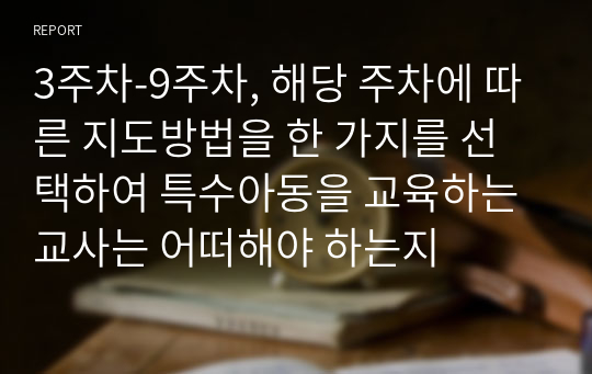 3주차-9주차, 해당 주차에 따른 지도방법을 한 가지를 선택하여 특수아동을 교육하는 교사는 어떠해야 하는지