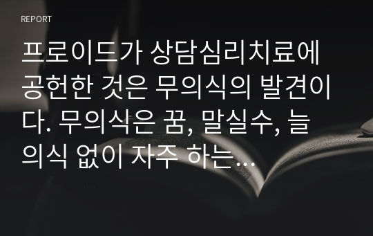 프로이드가 상담심리치료에 공헌한 것은 무의식의 발견이다. 무의식은 꿈, 말실수, 늘 의식 없이 자주 하는 말, 말투, 태도, 또는 우연히 벌어지는 반복적인 일에서 발견된다. 본인의 무의식적인 말이나. 자주 꾸는 꿈을 한가지씩 예로들고 이루지 못한 소망에 대한 무의식적인 역동을 찾아보시오