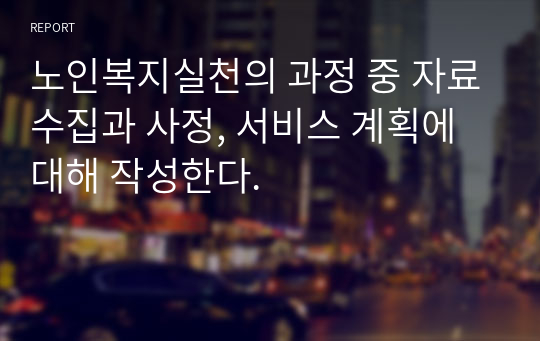 노인복지실천의 과정 중 자료수집과 사정, 서비스 계획에 대해 작성한다.