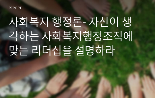 사회복지 행정론- 자신이 생각하는 사회복지행정조직에 맞는 리더십을 설명하라