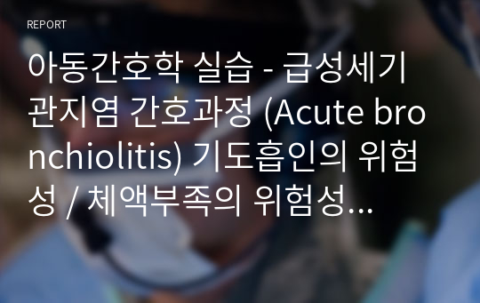 아동간호학 실습 - 급성세기관지염 간호과정 (Acute bronchiolitis) 기도흡인의 위험성 / 체액부족의 위험성 / 피부손상 위험성