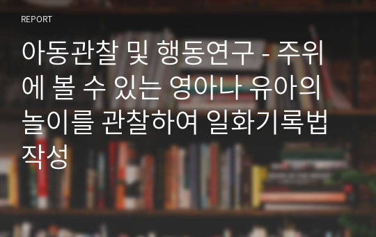 아동관찰 및 행동연구 - 주위에 볼 수 있는 영아나 유아의 놀이를 관찰하여 일화기록법 작성