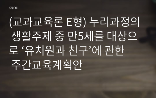 (교과교육론 E형) 누리과정의 생활주제 중 만5세를 대상으로 ‘유치원과 친구’에 관한 주간교육계획안