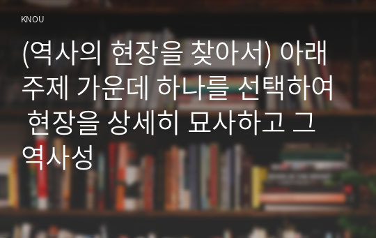 (역사의 현장을 찾아서) 아래 주제 가운데 하나를 선택하여 현장을 상세히 묘사하고 그 역사성