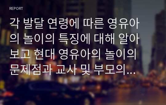 각 발달 연령에 따른 영유아의 놀이의 특징에 대해 알아보고 현대 영유아의 놀이의 문제점과 교사 및 부모의 역할에 대한 자신의 의견을 논하시오.