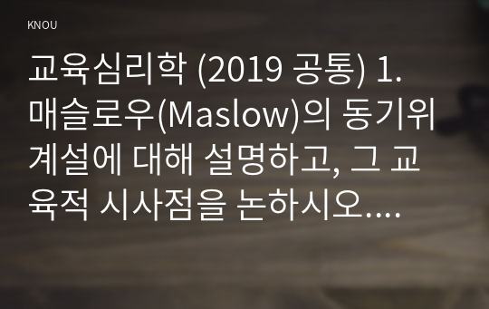 교육심리학 (2019 공통) 1. 매슬로우(Maslow)의 동기위계설에 대해 설명하고, 그 교육적 시사점을 논하시오. 2. 계속적 강화와 간헐적 강화의 유용성을 들고, 네 가지 강화계획(reinforcement schedule)에 대해 실생활의 예를 제시하며 설명하시오.