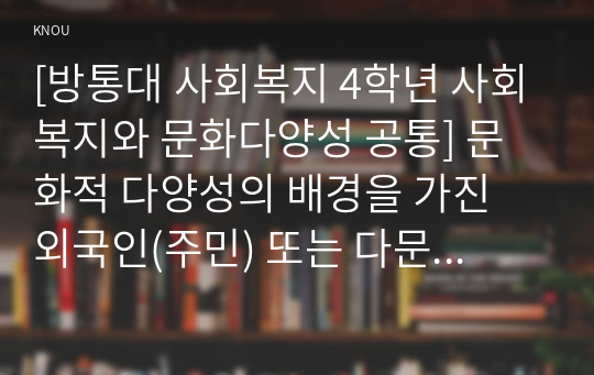 [사회복지와 문화다양성 공통] 결혼이주민, 이주노동자, 북한이탈주민, 중도입국청소년, 난민 등 관심 있는 대상을 선정한 후, 그들이 겪는 사회문제나 욕구를 파악하여 사회복지 실천적ㆍ정책적 해결방안을 제시하시오.