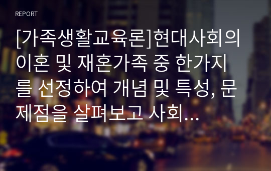 [가족생활교육론]현대사회의 이혼 및 재혼가족 중 한가지를 선정하여 개념 및 특성, 문제점을 살펴보고 사회복지대안을 서술하시오.