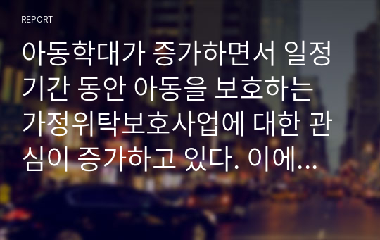 아동학대가 증가하면서 일정기간 동안 아동을 보호하는 가정위탁보호사업에 대한 관심이 증가하고 있다. 이에 따라서 가정위탁보호사업의 목적과 현황, 전달체계에 대해서 조사하고 문제점과 향후 발전방안에 대해 보고서를 작성하십시오