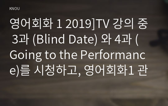 영어회화 1 2019]TV 강의 중 3과 (Blind Date) 와 4과 (Going to the Performance)를 시청하고, 영어회화1 관련된 본인의 사진 2매와 한글 및 영어 원고를 제출한다 영어회화1