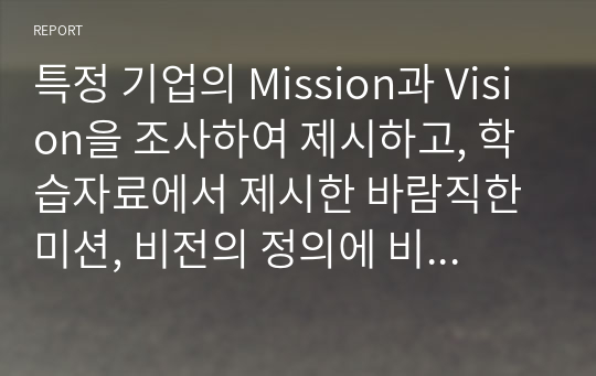 특정 기업의 Mission과 Vision을 조사하여 제시하고, 학습자료에서 제시한 바람직한 미션, 비전의 정의에 비추어 볼 때 해당 기업의 미션과 비전이 적합한지에 대해 자신의 견해를 설명하시오.