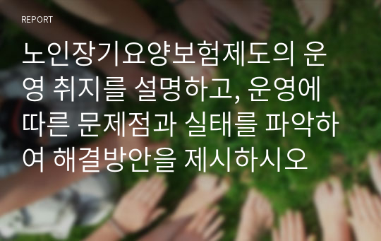 노인장기요양보험제도의 운영 취지를 설명하고, 운영에 따른 문제점과 실태를 파악하여 해결방안을 제시하시오