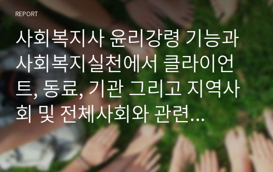 사회복지사 윤리강령 기능과 사회복지실천에서 클라이언트, 동료, 기관 그리고 지역사회 및 전체사회와 관련하여 사회복지사에게 요구되는 윤리기준을 설명하고 사회복지사에게 요구되는 윤리 기준 중 자신이 가장 중요하다고 생각하는 윤리기준을 선정하고 그 이유에 대하여 논하시오