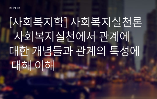 [사회복지학] 사회복지실천론  사회복지실천에서 관계에 대한 개념들과 관계의 특성에 대해 이해