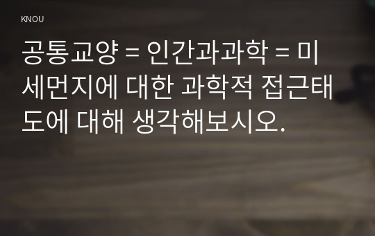 공통교양 = 인간과과학 = 미세먼지에 대한 과학적 접근태도에 대해 생각해보시오.