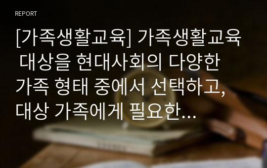 [가족생활교육] 가족생활교육 대상을 현대사회의 다양한 가족 형태 중에서 선택하고, 대상 가족에게 필요한 이론적 접근 방법 탐색 및 실천적 개입 현황과 방향성에 대해서 서술하시오.