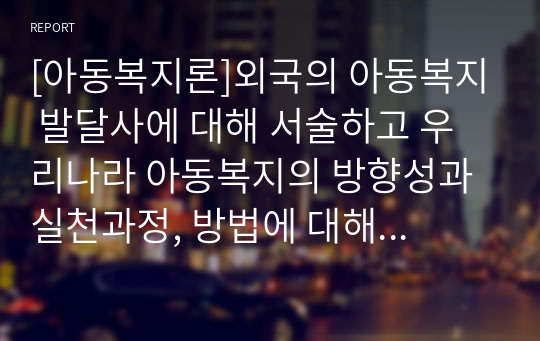 [아동복지론]외국의 아동복지 발달사에 대해 서술하고 우리나라 아동복지의 방향성과 실천과정, 방법에 대해 논하시오.