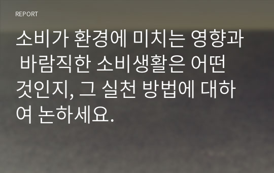 소비가 환경에 미치는 영향과 바람직한 소비생활은 어떤 것인지, 그 실천 방법에 대하여 논하세요.