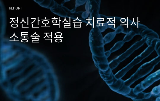 정신간호학실습 치료적 의사소통술 적용