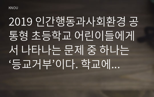 2019 인간행동과사회환경 공통형 초등학교 어린이들에게서 나타나는 문제 중 하나는 ‘등교거부’이다. 학교에 가지 않고 집에 있거나 다른 곳으로 도피하는 것이다. 정신분석적 이론과 행동주의 이론을 바탕으로, 왜 어떤 어린이들은 ‘등교거부’를 하는지 제시하고, 정신분석적 이론과 행동주의 이론에 입각한 치료 혹은 해결방안을 사례를 들어 구체적으로 작성하시오.