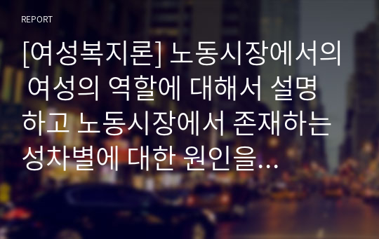 [여성복지론] 노동시장에서의 여성의 역할에 대해서 설명하고 노동시장에서 존재하는 성차별에 대한 원인을 서술하시오