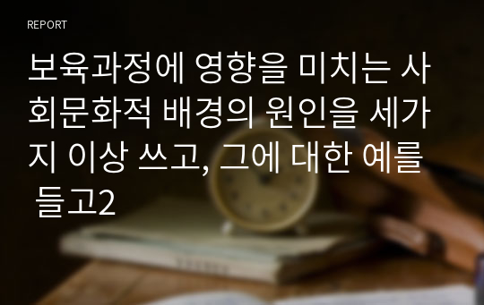 보육과정에 영향을 미치는 사회문화적 배경의 원인을 세가지 이상 쓰고, 그에 대한 예를 들고2