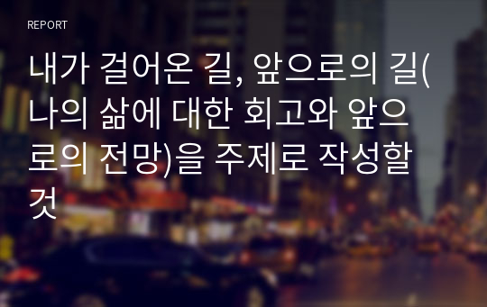 내가 걸어온 길, 앞으로의 길(나의 삶에 대한 회고와 앞으로의 전망)을 주제로 작성할 것