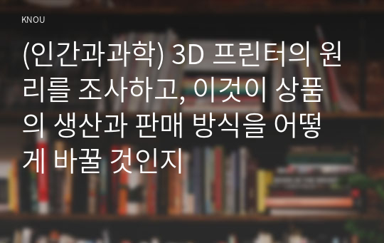 (인간과과학) 3D 프린터의 원리를 조사하고, 이것이 상품의 생산과 판매 방식을 어떻게 바꿀 것인지