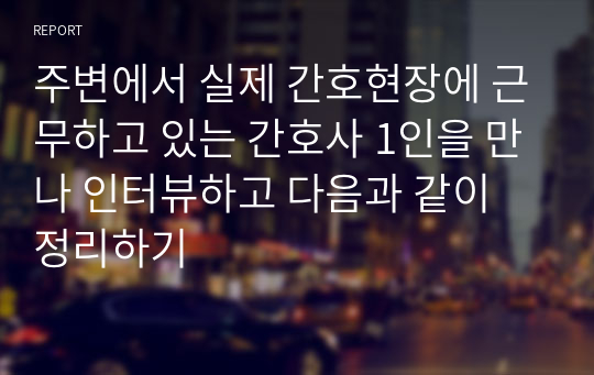 주변에서 실제 간호현장에 근무하고 있는 간호사 1인을 만나 인터뷰하고 다음과 같이 정리하기