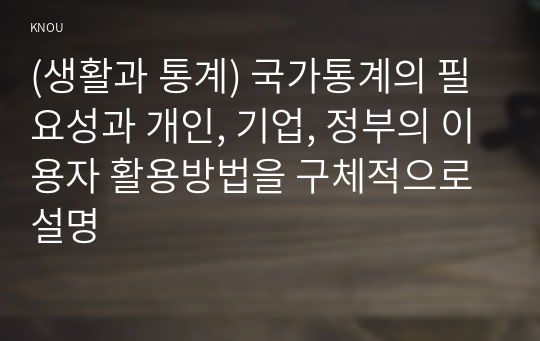 (생활과 통계) 국가통계의 필요성과 개인, 기업, 정부의 이용자 활용방법을 구체적으로 설명