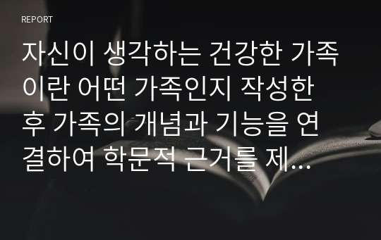 자신이 생각하는 건강한 가족이란 어떤 가족인지 작성한 후 가족의 개념과 기능을 연결하여 학문적 근거를 제시하시오