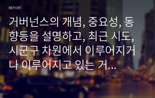 거버넌스의 개념, 중요성, 동향등을 설명하고, 최근 시도, 시군구 차원에서 이루어지거나 이루어지고 있는 거버넌스의 구체적인 예를 제시하시오. 구체적인 예를 제시할 때는 지역, 시기, 범위, 내용, 효과, 발전 방향 등을 상세히 기술하시오.