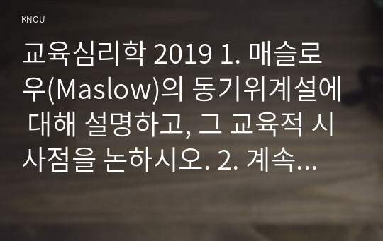 교육심리학 2019 1. 매슬로우(Maslow)의 동기위계설에 대해 설명하고, 그 교육적 시사점을 논하시오. 2. 계속적 강화와 간헐적 강화의 유용성을 들고, 네 가지 강화계획(reinforcement schedule)에 대해 실생활의 예를 제시하며 설명하시오.