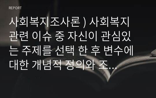 사회복지조사론 ) 사회복지 관련 이슈 중 자신이 관심있는 주제를 선택 한 후 변수에 대한 개념적 정의와 조작적 정의 가설을 세워 제출할것