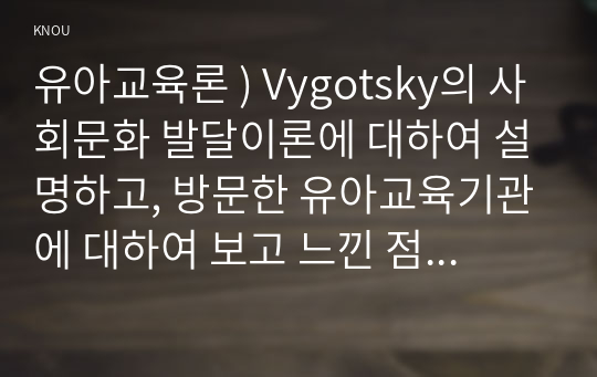 유아교육론 ) Vygotsky의 사회문화 발달이론에 대하여 설명하고, 방문한 유아교육기관에 대하여 보고 느낀 점을 서술하시오