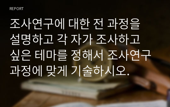 조사연구에 대한 전 과정을 설명하고 각 자가 조사하고 싶은 테마를 정해서 조사연구과정에 맞게 기술하시오.