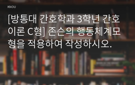 [방통대 간호학과 3학년 간호이론 C형] 존슨의 행동체계모형을 적용하여 작성하시오.