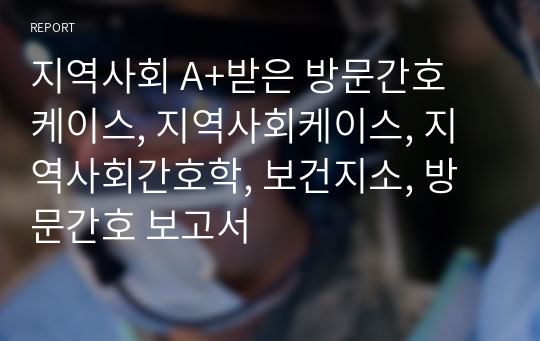 지역사회 A+받은 방문간호 케이스, 지역사회케이스, 지역사회간호학, 보건지소, 방문간호 보고서