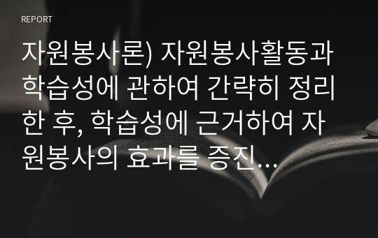 자원봉사론) 자원봉사활동과 학습성에 관하여 간략히 정리한 후, 학습성에 근거하여 자원봉사의 효과를 증진하는 방안에 관한 학습자의 견해를 서술하시오.