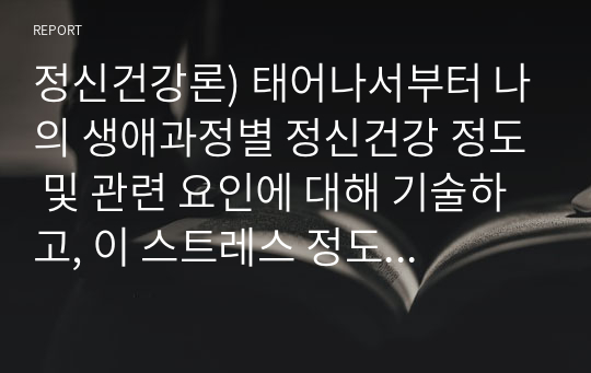 정신건강론) 태어나서부터 나의 생애과정별 정신건강 정도 및 관련 요인에 대해 기술하고, 이 스트레스 정도를 심화/완화시켜준 요인들에 대해 서술하세요.