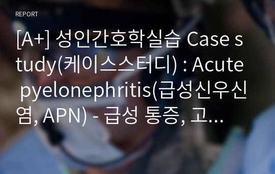 [A+] 성인간호학실습 Case study(케이스스터디) : Acute pyelonephritis(급성신우신염, APN) - 급성 통증, 고체온