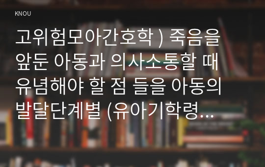 고위험모아간호학 ) 죽음을 앞둔 아동과 의사소통할 때 유념해야 할 점 들을 아동의 발달단계별 (유아기학령전기, 학령기, 청소년기)로 논하시오