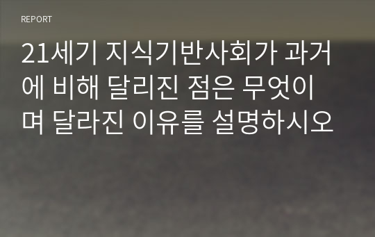 21세기 지식기반사회가 과거에 비해 달리진 점은 무엇이며 달라진 이유를 설명하시오