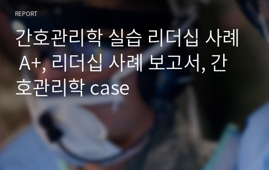 간호관리학 실습 리더십 사례 A+, 리더십 사례 보고서, 간호관리학 case