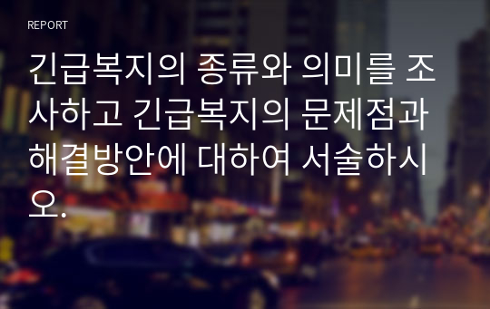 긴급복지의 종류와 의미를 조사하고 긴급복지의 문제점과 해결방안에 대하여 서술하시오.