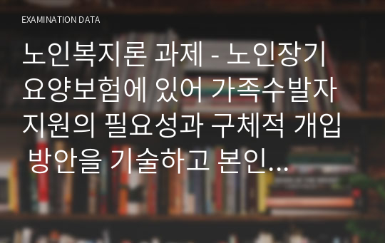 노인복지론 과제 - 노인장기요양보험에 있어 가족수발자 지원의 필요성과 구체적 개입 방안을 기술하고 본인의 의견을 작성하시오