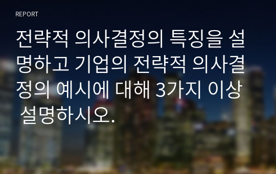 전략적 의사결정의 특징을 설명하고 기업의 전략적 의사결정의 예시에 대해 3가지 이상 설명하시오.