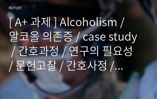 [ A+ 과제 ] Alcoholism / 알코올 의존증 / case study / 간호과정 / 연구의 필요성 / 문헌고찰 / 간호사정 / 간호진단/ 간호계획 / 간호수행 / 간호평가 / 정신상태 사정 / 약물치료 / 활동치료 / 정신간호학