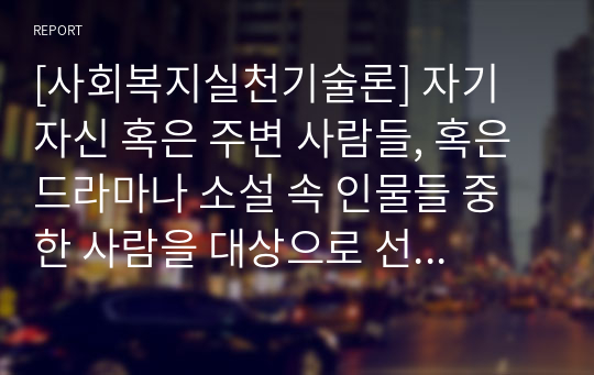 [사회복지실천기술론] 자기 자신 혹은 주변 사람들, 혹은 드라마나 소설 속 인물들 중 한 사람을 대상으로 선택하여 그 사람에 대해 사정을 하고 개입계획을 세운다고 가정하자. 먼저, 개입을 요하는 그 사람의 표적문제를 서술하고, 지금까지 배운 사회복지실천모델들 중 하나의 모델을 선택한 후 해당 실천모델에 입각한 개입계획을 세워보자. 보고서에는 ① 클라이언트